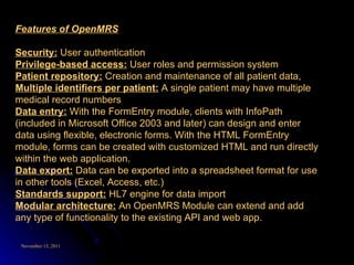 Features of OpenMRS Security:  User authentication  Privilege-based access:  User roles and permission system  Patient repository:  Creation and maintenance of all patient data,  Multiple identifiers per patient:  A single patient may have multiple medical record numbers  Data entry:  With the FormEntry module, clients with InfoPath (included in Microsoft Office 2003 and later) can design and enter data using flexible, electronic forms. With the HTML FormEntry module, forms can be created with customized HTML and run directly within the web application.  Data export:  Data can be exported into a spreadsheet format for use in other tools (Excel, Access, etc.)  Standards support:  HL7 engine for data import  Modular architecture:  An OpenMRS Module can extend and add any type of functionality to the existing API and web app.  