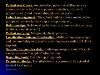 Patient workflows:  An embedded patient workflow service allows patient to be put into programs (studies, treatment programs, etc.) and tracked through various states.  Cohort management:  The cohort builder allows you to create groups of patients for data exports, reporting, etc.  Relationships:  Relationships between any two people (patients, relatives, caretakers, etc.)  Patient merging:  Merging duplicate patients  Localization / internationalization:  Multiple language support and the possibility to extend to other languages with full UTF-8 support.  Support for complex data:   Radiology images, sound files, etc. can be stored as “complex” observations  Reporting tools :  Flexible reporting tools  Person attributes:  The attributes of a person can be extended to meet local needs  