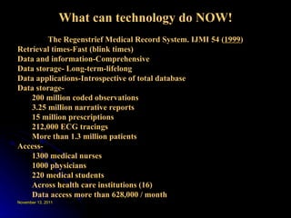 What can technology do NOW! The Regenstrief Medical Record System. IJMI 54 ( 1999 ) Retrieval times-Fast (blink times) Data and information-Comprehensive Data storage- Long-term-lifelong Data applications-Introspective of total database Data storage- 200 million coded observations 3.25 million narrative reports 15 million prescriptions 212,000 ECG tracings More than 1.3 million patients Access- 1300 medical nurses 1000 physicians 220 medical students Across health care institutions (16) Data access more than 628,000 / month 