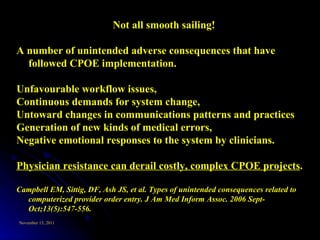 Not all smooth sailing! A number of unintended adverse consequences that have followed CPOE implementation.  Unfavourable workflow issues,  Continuous demands for system change,  Untoward changes in communications patterns and practices Generation of new kinds of medical errors,  Negative emotional responses to the system by clinicians.  Physician resistance can derail costly, complex CPOE projects .  Campbell EM, Sittig, DF, Ash JS, et al.  Types of unintended consequences related to computerized provider order entry. J Am Med Inform Assoc. 2006 Sept-Oct;13(5):547-556.   