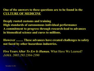 One of the answers to these questions are to be found in the  CULTURE OF MEDICINE   Deeply rooted customs and training High standards of autonomous individual performance A commitment to progress through research-lead to advances in biomedical science and cures to millions.  However ……. These advances have created challenges to safety not faced by other hazardous industries.  Five Years After  To Err Is Human.  What Have We Learned?  JAMA. 2005;293:2384-2390 