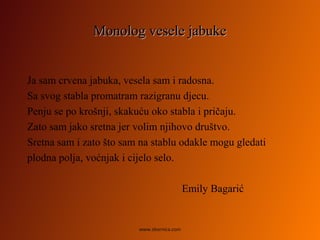 Monolog vesele jabukeMonolog vesele jabuke
Ja sam crvena jabuka, vesela sam i radosna.
Sa svog stabla promatram razigranu djecu.
Penju se po krošnji, skakuću oko stabla i pričaju.
Zato sam jako sretna jer volim njihovo društvo.
Sretna sam i zato što sam na stablu odakle mogu gledati
plodna polja, voćnjak i cijelo selo.
Emily Bagarić
www.zbornica.com
 