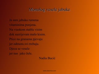 Monolog vesele jabukeMonolog vesele jabuke
Ja sam jabuka rumena
vitaminima punjena.
Na visokom stablu visim
dok sazrijevam malo kisim.
Ptice na granama pjevaju
jer odmora svi trebaju.
Djeca se vesele
jer nas jako žele.
Nadia Bucić
www.zbornica.com
 