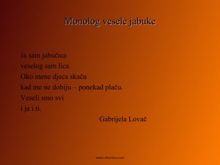Monolog vesele jabukeMonolog vesele jabuke
Ja sam jabučica
veselog sam lica.
Oko mene djeca skaču
kad me ne dobiju – ponekad plaču.
Veseli smo svi
i ja i ti.
Gabrijela Lovač
www.zbornica.com
 