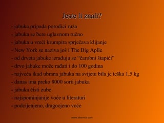 Jeste li znali?Jeste li znali?
- jabuka pripada porodici ruža
- jabuka se bere uglavnom ručno
- jabuka u vreći krumpira sprječava klijanje
- New York se naziva još i The Big Aplle
- od drveta jabuke izrađuju se “čarobni štapići”
- drvo jabuke može rađati i do 100 godina
- najveća ikad ubrana jabuka na svijetu bila je teška 1,5 kg
- danas ima preko 8000 sorti jabuka
- jabuka čisti zube
- najspominjanije voće u literaturi
- podcijenjeno, dragocjeno voće
www.zbornica.com
 