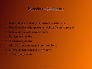 Uzrečice o jabukama:Uzrečice o jabukama:
• Jedna jabuka na dan tjera doktora iz kuće van.
• Pojedi jabuku prije spavanja i doktor će kruha prositi.
• Jabuka ne pada daleko od stabla.
• Rumen kao jabuka.
• Zdrava kao jabuka.
• Ako želiš jabuku, moraš protresti drvo.
• Lijepa jabuka ponekad skriva crva.
• Crv ne čini jabuku.
www.zbornica.com
 
