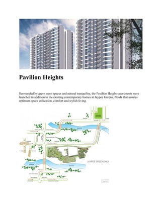 Pavilion Heights
Surrounded by green open spaces and natural tranquility, the Pavilion Heights apartments were
launched in addition to the existing contemporary homes at Jaypee Greens, Noida that assures
optimum space utilization, comfort and stylish living.
 