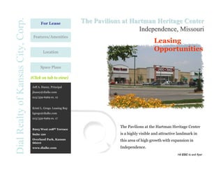 Dial Realty of Kansas City, Corp.         For Lease                The Pavilions at Hartman Heritage Center
                                                                                      Independence, Missouri
                                     Features/Amenities
                                                                                                    Leasing
                                            Location
                                                                                                    Opportunities

                                          Space Plans

                                    (Click on tab to view)

                                    Jeff A. Haney, Principal
                                    jhaney@dialkc.com
                                    913/339-6969 ex. 12


                                    Kristi L. Grego. Leasing Rep
                                    kgrego@dialkc.com
                                    913/339-6969 ex. 17


                                                                                The Pavilions at the Hartman Heritage Center
                                    8205 West 108th Terrace
                                    Suite 120                                   is a highly visible and attractive landmark in
                                    Overland Park, Kansas                       this area of high growth with expansion in
                                    66210
                                    www.dialkc.com                              Independence.
                                                                                                                  Hit ESC to exit flyer
 