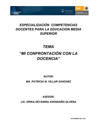 ESPECIALIZACIÓN COMPETENCIAS
DOCENTES PARA LA EDUCACION MEDIA
             SUPERIOR



                TEMA
 “MI CONFRONTACIÓN CON LA
         DOCENCIA”



                AUTOR:
     MA. PATRICIA M. VILLAR SANCHEZ




                ASESOR:
  LIC. ERIKA DEYANIRA AVENDAÑO OLVERA




                                  SEPTIEMBRE DEL 2010
 
