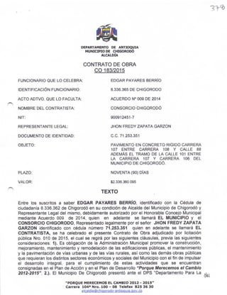 jTq
DEPARTA!{E¡'TO D€ AT{TT¡Q!'IA
HUNrcP¡O DE CH¡GORODO
ATCTLDfA
CONTRATO DE OBRA
co 183/2015
FUNCIONARIO OUE LO CELEBRA:
IDENTIFICACIÓN FUNCIONARIO:
ACTO ADTVO, OUE LO FACULTA:
NOMBRE DEL CONTRATISTA:
NIT:
REPRESENTANTE LEGAL:
DOCUMENTO DE IDENTIDAD:
OBJETO:
EDGAR PAYARES SERRIO
8.336.365 DE CHTGORODO
ACUERDO NO OO9 DE 2014
CONSORCIO CHIGORODÓ
so09't 2451 -7
JHON FREOY ZAPATA GARZON
c.c. 71.253.351
PAVIMENTO EN CONCRETO RIGIDO CARREM
107 ENTRE CARRERA IO8 Y CALLE 88
ADEMAS EL TRAMO DE LA CALLE IO1 ENTRE
I-A CARRERA IO7 Y CARRERA 106 DEL
MUNICIPIO DE CHIGORODO.
NOVENTA (90) DIAS
$2.336.360.095
PLAZO;
VALOR:
TEXTO
Enfe los suscritos a saber EDGAR PAYARES BERRIO, ¡dentif¡cado con la Cédula de
ciudadania 8.336.362 de Ch¡gorodó en su condic¡ón de Alcalde del Munic¡p¡o de Ch¡gorodó y
Representante Legal del mismo, deb¡damente autorizado por el Honorable Concejo Munic¡pal
mediante Acuerdo 009 de 20'14, quien en adelante se llamará EL MUNICIPIO y el
CONSORCIO CHIGORODO, Representado legalmente por el señor JHON FREDY ZAPATA
GARZON ¡dentificado con édula número 71.253.35í qu¡en en adelante se llamará EL
CONTRATISTA, se ha celebrado el presente Contrato de Obra ádjud¡cado por licitac¡ón
pública Nro. 010 de 2015, el cual se reg¡rá por las sigu¡entes cláusulas, prevh las s¡guientes
cons¡deraciones: 1). Es obligación de la Administración Municipal promover la construcción,
meioramiento, manten¡miento y remodelac¡ón de las edificaciones públic$, el mantenimiento
y la pav¡mentac¡ón de vfas urbanas y de las vlas rurales, asf como las demás obras públicas
que requ¡eran los d¡stintos sectorés económicos y sociales del Mun¡c¡pio con el t¡n de impulsar
el desanollo ¡ntegral, para el cumplimientc de estas acliv¡dades que se encuenüan
consignadas en ef Pfan de Acción y en el Phn de Desanollo "Porque Merecemos et Cambio
m12-2015".2.). El Municipio De Chigorodó presentó ante e' OPS "Departamento Para La )A
"PORQUE HÉRECE}|OS EL CAX¡IO 2012 - 2015"
Carr.r. 1O4r f{ro. IOO - 08 Tel.fa¡ 825 36 30
alcaldía@ch¡oorodo-antioou¡a.oov.co
 