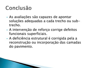  As avaliações são capazes de apontar 
soluções adequadas a cada trecho ou sub-trecho. 
 A intervenção de reforço corrige defeitos 
funcionais superficiais. 
 A deficiência estrutural é corrigida pela a 
reconstrução ou incorporação das camadas 
do pavimento. 
 