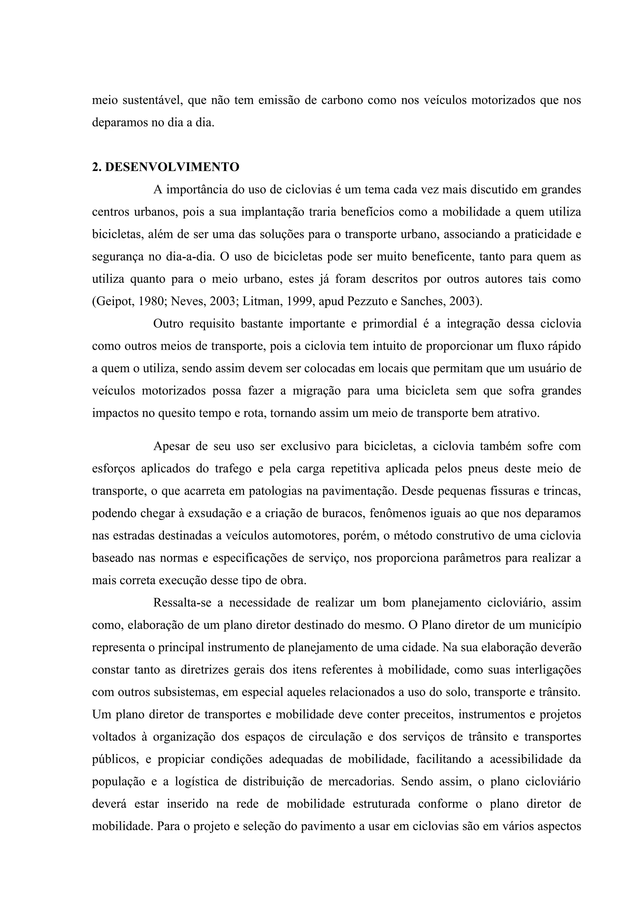 meio sustentável, que não tem emissão de carbono como nos veículos motorizados que nos
deparamos no dia a dia.
2. DESENVOLVIMENTO
A importância do uso de ciclovias é um tema cada vez mais discutido em grandes
centros urbanos, pois a sua implantação traria benefícios como a mobilidade a quem utiliza
bicicletas, além de ser uma das soluções para o transporte urbano, associando a praticidade e
segurança no dia-a-dia. O uso de bicicletas pode ser muito beneficente, tanto para quem as
utiliza quanto para o meio urbano, estes já foram descritos por outros autores tais como
(Geipot, 1980; Neves, 2003; Litman, 1999, apud Pezzuto e Sanches, 2003).
Outro requisito bastante importante e primordial é a integração dessa ciclovia
como outros meios de transporte, pois a ciclovia tem intuito de proporcionar um fluxo rápido
a quem o utiliza, sendo assim devem ser colocadas em locais que permitam que um usuário de
veículos motorizados possa fazer a migração para uma bicicleta sem que sofra grandes
impactos no quesito tempo e rota, tornando assim um meio de transporte bem atrativo.
Apesar de seu uso ser exclusivo para bicicletas, a ciclovia também sofre com
esforços aplicados do trafego e pela carga repetitiva aplicada pelos pneus deste meio de
transporte, o que acarreta em patologias na pavimentação. Desde pequenas fissuras e trincas,
podendo chegar à exsudação e a criação de buracos, fenômenos iguais ao que nos deparamos
nas estradas destinadas a veículos automotores, porém, o método construtivo de uma ciclovia
baseado nas normas e especificações de serviço, nos proporciona parâmetros para realizar a
mais correta execução desse tipo de obra.
Ressalta-se a necessidade de realizar um bom planejamento cicloviário, assim
como, elaboração de um plano diretor destinado do mesmo. O Plano diretor de um município
representa o principal instrumento de planejamento de uma cidade. Na sua elaboração deverão
constar tanto as diretrizes gerais dos itens referentes à mobilidade, como suas interligações
com outros subsistemas, em especial aqueles relacionados a uso do solo, transporte e trânsito.
Um plano diretor de transportes e mobilidade deve conter preceitos, instrumentos e projetos
voltados à organização dos espaços de circulação e dos serviços de trânsito e transportes
públicos, e propiciar condições adequadas de mobilidade, facilitando a acessibilidade da
população e a logística de distribuição de mercadorias. Sendo assim, o plano cicloviário
deverá estar inserido na rede de mobilidade estruturada conforme o plano diretor de
mobilidade. Para o projeto e seleção do pavimento a usar em ciclovias são em vários aspectos
 