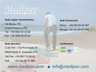 Medipav www.medipav.com  ■ [email_address] Certificazioni Sede Legale- Amministrativa Via Roma, 170 91028 Partanna (TP)  Tel . +39 0924 92 20 66 Fax  +39 0924 92 25 52 Sedi Commerciali Roma  +39 393 95 36 087 Sede Operativa C.da Tiritì – Via Provinciale,18 95040 Motta S. Anastasia (CT)  Tel./Fax  +39 095 713 50 05 Cell.  +39 348 38 14 399 Perugia +39 393 94 57 123 