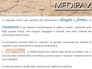 Lo stampato ricrea sulla superficie del calcestruzzo il  disegno , la  forma  e la  tramatura  di una classica pavimentazione in pietra o mattoni, utilizzando però degli appositi stampi, che vengono appoggiati e pressati sulla parte corticale del calcestruzzo ancora fresco.  La lavorazione prevede inoltre lo “spolvero” di apposito corazzante per colorare la superficie e per aumentarne la resistenza all’abrasione. L’  imprinting  si effettua quindi con l’utilizzo degli stampi ad incastro che, a seconda della richiesta della committenza, possono essere “miscelati” creando la trama che si desidera.  La fase successiva è quella della resinatura per sigillare la superficie.  In cosa consiste? 