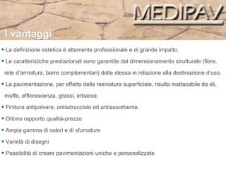 La definizione estetica è altamente professionale e di grande impatto. Le caratteristiche prestazionali sono garantite dal dimensionamento strutturale (fibre,  rete d’armatura, barre complementari) della stessa in relazione alla destinazione d’uso. La pavimentazione, per effetto della resinatura superficiale, risulta inattacabile da oli,  muffe, efflorescenza, grassi, erbacce.  Finitura antipolvere, antisdrucciolo ed antiassorbente. Ottimo rapporto qualità-prezzo Ampia gamma di colori e di sfumature  Varietà di disegni Possibilità di creare pavimentazioni uniche e personalizzate I vantaggi 