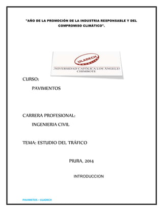 PAVIMETOS – ULADECH
"AÑO DE LA PROMOCIÓN DE LA INDUSTRIA RESPONSABLE Y DEL
COMPROMISO CLIMÁTICO".
CURSO:
PAVIMENTOS
CARRERA PROFESIONAL:
INGENIERIA CIVIL
TEMA: ESTUDIO DEL TRÁFICO
PIURA, 2014
INTRODUCCION
 