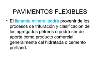PAVIMENTOS FLEXIBLES 
• El llenante mineral podrá provenir de los 
procesos de trituración y clasificación de 
los agregados pétreos o podrá ser de 
aporte como producto comercial, 
generalmente cal hidratada o cemento 
portland. 
 