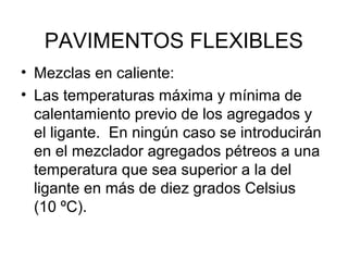 PAVIMENTOS FLEXIBLES 
• Mezclas en caliente: 
• Las temperaturas máxima y mínima de 
calentamiento previo de los agregados y 
el ligante. En ningún caso se introducirán 
en el mezclador agregados pétreos a una 
temperatura que sea superior a la del 
ligante en más de diez grados Celsius 
(10 ºC). 
 