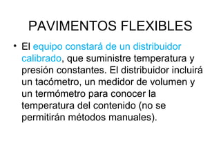 PAVIMENTOS FLEXIBLES 
• El equipo constará de un distribuidor 
calibrado, que suministre temperatura y 
presión constantes. El distribuidor incluirá 
un tacómetro, un medidor de volumen y 
un termómetro para conocer la 
temperatura del contenido (no se 
permitirán métodos manuales). 
 