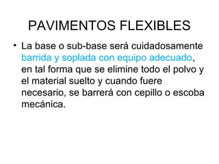 PAVIMENTOS FLEXIBLES 
• La base o sub-base será cuidadosamente 
barrida y soplada con equipo adecuado, 
en tal forma que se elimine todo el polvo y 
el material suelto y cuando fuere 
necesario, se barrerá con cepillo o escoba 
mecánica. 
 