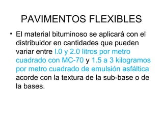 PAVIMENTOS FLEXIBLES 
• El material bituminoso se aplicará con el 
distribuidor en cantidades que pueden 
variar entre l.0 y 2.0 litros por metro 
cuadrado con MC-70 y 1.5 a 3 kilogramos 
por metro cuadrado de emulsión asfáltica 
acorde con la textura de la sub-base o de 
la bases. 
 
