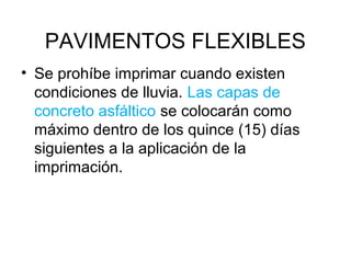 PAVIMENTOS FLEXIBLES 
• Se prohíbe imprimar cuando existen 
condiciones de lluvia. Las capas de 
concreto asfáltico se colocarán como 
máximo dentro de los quince (15) días 
siguientes a la aplicación de la 
imprimación. 
 