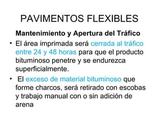 PAVIMENTOS FLEXIBLES 
Mantenimiento y Apertura del Tráfico 
• El área imprimada será cerrada al tráfico 
entre 24 y 48 horas para que el producto 
bituminoso penetre y se endurezca 
superficialmente. 
• El exceso de material bituminoso que 
forme charcos, será retirado con escobas 
y trabajo manual con o sin adición de 
arena 
 