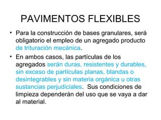 PAVIMENTOS FLEXIBLES 
• Para la construcción de bases granulares, será 
obligatorio el empleo de un agregado producto 
de trituración mecánica. 
• En ambos casos, las partículas de los 
agregados serán duras, resistentes y durables, 
sin exceso de partículas planas, blandas o 
desintegrables y sin materia orgánica u otras 
sustancias perjudiciales. Sus condiciones de 
limpieza dependerán del uso que se vaya a dar 
al material. 
 