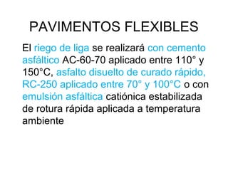 PAVIMENTOS FLEXIBLES 
El riego de liga se realizará con cemento 
asfáltico AC-60-70 aplicado entre 110° y 
150°C, asfalto disuelto de curado rápido, 
RC-250 aplicado entre 70° y 100°C o con 
emulsión asfáltica catiónica estabilizada 
de rotura rápida aplicada a temperatura 
ambiente 
 