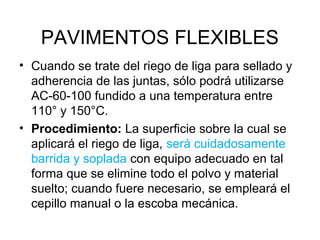 PAVIMENTOS FLEXIBLES 
• Cuando se trate del riego de liga para sellado y 
adherencia de las juntas, sólo podrá utilizarse 
AC-60-100 fundido a una temperatura entre 
110° y 150°C. 
• Procedimiento: La superficie sobre la cual se 
aplicará el riego de liga, será cuidadosamente 
barrida y soplada con equipo adecuado en tal 
forma que se elimine todo el polvo y material 
suelto; cuando fuere necesario, se empleará el 
cepillo manual o la escoba mecánica. 
 