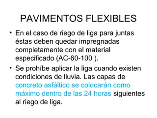 PAVIMENTOS FLEXIBLES 
• En el caso de riego de liga para juntas 
éstas deben quedar impregnadas 
completamente con el material 
especificado (AC-60-100 ). 
• Se prohíbe aplicar la liga cuando existen 
condiciones de lluvia. Las capas de 
concreto asfáltico se colocarán como 
máximo dentro de las 24 horas siguientes 
al riego de liga. 
 
