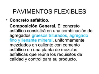PAVIMENTOS FLEXIBLES 
• Concreto asfáltico. 
Composición General. El concreto 
asfáltico consistirá en una combinación de 
agregados gruesos triturados, agregado 
fino y llenante mineral, uniformemente 
mezclados en caliente con cemento 
asfáltico en una planta de mezclas 
asfálticas que reúna los requisitos de 
calidad y control para su producto. 
 