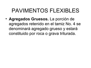 PAVIMENTOS FLEXIBLES 
• Agregados Gruesos. La porción de 
agregados retenido en el tamiz No. 4 se 
denominará agregado grueso y estará 
constituido por roca o grava triturada. 
 
