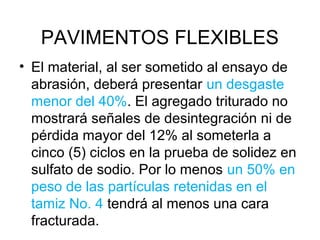 PAVIMENTOS FLEXIBLES 
• El material, al ser sometido al ensayo de 
abrasión, deberá presentar un desgaste 
menor del 40%. El agregado triturado no 
mostrará señales de desintegración ni de 
pérdida mayor del 12% al someterla a 
cinco (5) ciclos en la prueba de solidez en 
sulfato de sodio. Por lo menos un 50% en 
peso de las partículas retenidas en el 
tamiz No. 4 tendrá al menos una cara 
fracturada. 
 