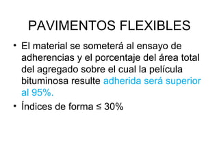 PAVIMENTOS FLEXIBLES 
• El material se someterá al ensayo de 
adherencias y el porcentaje del área total 
del agregado sobre el cual la película 
bituminosa resulte adherida será superior 
al 95%. 
• Índices de forma ≤ 30% 
 