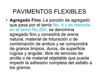 PAVIMENTOS FLEXIBLES 
• Agregado Fino. La porción de agregado 
que pasa por el tamiz No. 4 y es retenida 
en el tamiz No.200, se denomina 
agregado fino y consistirá de arena 
natural, material de trituración o de 
combinación de ambos y se compondrá 
de granos limpios, duros, de superficie 
rugosa y angular, libre de terrones de 
arcilla o de material objetable que pueda 
impedir la adhesión completa del asfalto a 
los granos. 
 