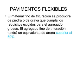 PAVIMENTOS FLEXIBLES 
• El material fino de trituración se producirá 
de piedra o de grava que cumpla los 
requisitos exigidos para el agregado 
grueso. El agregado fino de trituración 
tendrá un equivalente de arena superior al 
50%. 
 