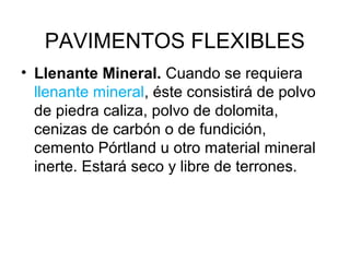 PAVIMENTOS FLEXIBLES 
• Llenante Mineral. Cuando se requiera 
llenante mineral, éste consistirá de polvo 
de piedra caliza, polvo de dolomita, 
cenizas de carbón o de fundición, 
cemento Pórtland u otro material mineral 
inerte. Estará seco y libre de terrones. 
 