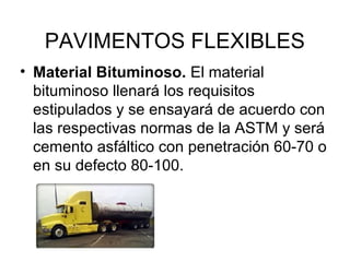 PAVIMENTOS FLEXIBLES 
• Material Bituminoso. El material 
bituminoso llenará los requisitos 
estipulados y se ensayará de acuerdo con 
las respectivas normas de la ASTM y será 
cemento asfáltico con penetración 60-70 o 
en su defecto 80-100. 
 