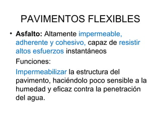 PAVIMENTOS FLEXIBLES 
• Asfalto: Altamente impermeable, 
adherente y cohesivo, capaz de resistir 
altos esfuerzos instantáneos 
Funciones: 
Impermeabilizar la estructura del 
pavimento, haciéndolo poco sensible a la 
humedad y eficaz contra la penetración 
del agua. 
 