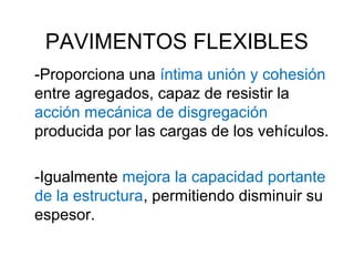 PAVIMENTOS FLEXIBLES 
-Proporciona una íntima unión y cohesión 
entre agregados, capaz de resistir la 
acción mecánica de disgregación 
producida por las cargas de los vehículos. 
-Igualmente mejora la capacidad portante 
de la estructura, permitiendo disminuir su 
espesor. 
 