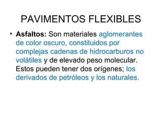 PAVIMENTOS FLEXIBLES 
• Asfaltos: Son materiales aglomerantes 
de color oscuro, constituidos por 
complejas cadenas de hidrocarburos no 
volátiles y de elevado peso molecular. 
Estos pueden tener dos orígenes; los 
derivados de petróleos y los naturales. 
 