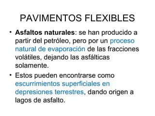 PAVIMENTOS FLEXIBLES 
• Asfaltos naturales: se han producido a 
partir del petróleo, pero por un proceso 
natural de evaporación de las fracciones 
volátiles, dejando las asfálticas 
solamente. 
• Estos pueden encontrarse como 
escurrimientos superficiales en 
depresiones terrestres, dando origen a 
lagos de asfalto. 
 