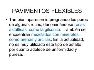 PAVIMENTOS FLEXIBLES 
• También aparecen impregnando los poros 
de algunas rocas, denominándose rocas 
asfálticas, como la gilsonita. También se 
encuentran mezclados con minerales, 
como arenas y arcillas. En la actualidad, 
no es muy utilizado este tipo de asfalto 
por cuanto adolece de uniformidad y 
pureza. 
 