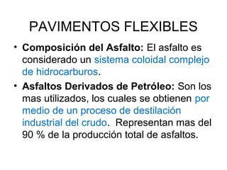 PAVIMENTOS FLEXIBLES 
• Composición del Asfalto: El asfalto es 
considerado un sistema coloidal complejo 
de hidrocarburos. 
• Asfaltos Derivados de Petróleo: Son los 
mas utilizados, los cuales se obtienen por 
medio de un proceso de destilación 
industrial del crudo. Representan mas del 
90 % de la producción total de asfaltos. 
 