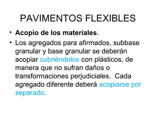 PAVIMENTOS FLEXIBLES 
• Acopio de los materiales. 
• Los agregados para afirmados, subbase 
granular y base granular se deberán 
acopiar cubriéndolos con plásticos, de 
manera que no sufran daños o 
transformaciones perjudiciales. Cada 
agregado diferente deberá acopiarse por 
separado. 
 