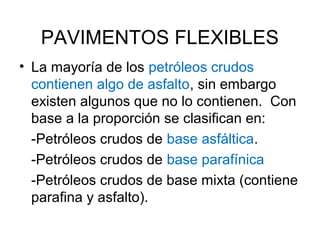 PAVIMENTOS FLEXIBLES 
• La mayoría de los petróleos crudos 
contienen algo de asfalto, sin embargo 
existen algunos que no lo contienen. Con 
base a la proporción se clasifican en: 
-Petróleos crudos de base asfáltica. 
-Petróleos crudos de base parafínica 
-Petróleos crudos de base mixta (contiene 
parafina y asfalto). 
 