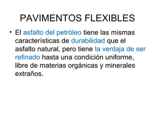 PAVIMENTOS FLEXIBLES 
• El asfalto del petróleo tiene las mismas 
características de durabilidad que el 
asfalto natural, pero tiene la ventaja de ser 
refinado hasta una condición uniforme, 
libre de materias orgánicas y minerales 
extraños. 
 