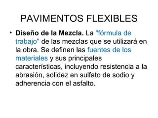 PAVIMENTOS FLEXIBLES 
• Diseño de la Mezcla. La "fórmula de 
trabajo" de las mezclas que se utilizará en 
la obra. Se definen las fuentes de los 
materiales y sus principales 
características, incluyendo resistencia a la 
abrasión, solidez en sulfato de sodio y 
adherencia con el asfalto. 
 