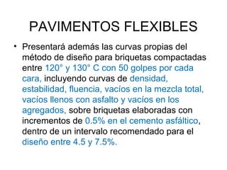 PAVIMENTOS FLEXIBLES 
• Presentará además las curvas propias del 
método de diseño para briquetas compactadas 
entre 120° y 130° C con 50 golpes por cada 
cara, incluyendo curvas de densidad, 
estabilidad, fluencia, vacíos en la mezcla total, 
vacíos llenos con asfalto y vacíos en los 
agregados, sobre briquetas elaboradas con 
incrementos de 0.5% en el cemento asfáltico, 
dentro de un intervalo recomendado para el 
diseño entre 4.5 y 7.5%. 
 